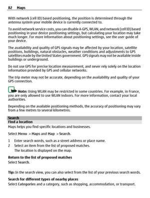 Page 82With network (cell ID) based positioning, the position is determined through the
antenna system your mobile device is currently connected to.
To avoid network service costs, you can disable A-GPS, WLAN, and network (cell ID) based
positioning in your device positioning settings, but calculating your location may take
much longer. For more information about positioning settings, see the user guide of
your device.
The availability and quality of GPS signals may be affected by your location, satellite...