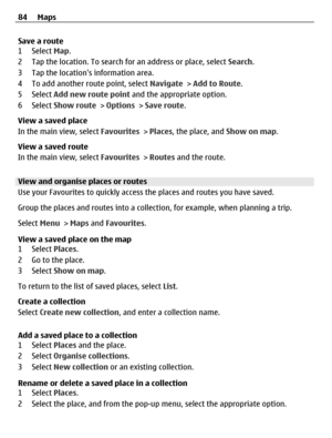 Page 84Save a route
1 Select Map.
2 Tap the location. To search for an address or place, select Search.
3 Tap the locations information area.
4 To add another route point, select Navigate > Add to Route.
5 Select Add new route point and the appropriate option.
6 Select Show route > Options > Save route.
View a saved place
In the main view, select Favourites > Places, the place, and Show on map.
View a saved route
In the main view, select Favourites > Routes and the route.
View and organise places or routes
Use...