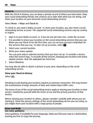 Page 86Check in
With the Check in feature, you can keep a private record of where you have been. Keep
your social networking friends and contacts up to date with what you are doing, and
share your location on your favourite social networking services.
Select Menu > Maps and Check in.
To check in, you need a Nokia account. To share your location, you also need a social
networking service account. The supported social networking services vary by country
or region.
1 Sign in to your Nokia account, or, if you do...