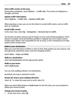 Page 89View traffic events on the map
During drive navigation, select Options > Traffic info. The events are displayed as
triangles and lines.
Update traffic information
Select Options > Traffic info > Update traffic info.
When planning a route, you can set the device to avoid traffic events, such as traffic
jams or roadworks.
Avoid traffic events
In the main view, select 
 > Navigation > Reroute due to traffic.
The location of speed cameras may be shown on your route during navigation, if this
feature is...