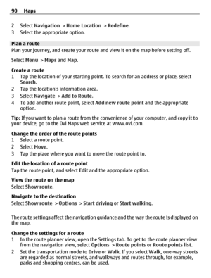 Page 902 Select Navigation > Home Location > Redefine.
3 Select the appropriate option.
Plan a route
Plan your journey, and create your route and view it on the map before setting off.
Select Menu > Maps and Map.
Create a route
1 Tap the location of your starting point. To search for an address or place, select
Search.
2 Tap the locations information area.
3 Select Navigate > Add to Route.
4 To add another route point, select Add new route point and the appropriate
option.
Tip: If you want to plan a route from...