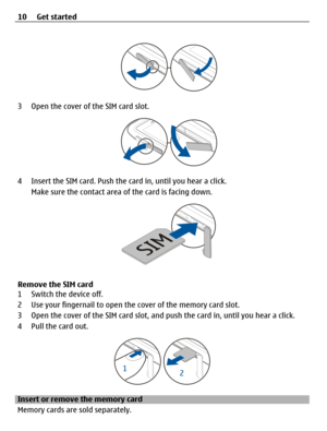 Page 103 Open the cover of the SIM card slot.
4 Insert the SIM card. Push the card in, until you hear a click.
Make sure the contact area of the card is facing down.
Remove the SIM card
1 Switch the device off.
2 Use your fingernail to open the cover of the memory card slot.
3 Open the cover of the SIM card slot, and push the card in, until you hear a click.
4 Pull the card out.
Insert or remove the memory card
Memory cards are sold separately. 10 Get started 