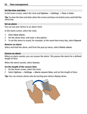 Page 92Set the time and date
In the home screen, select the clock and Options > Settings > Time or Date.
Tip: To view the time and date when the screen and keys are locked, press and hold the
menu key.
Set an alarm
You can use your device as an alarm clock.
In the home screen, select the clock.
1 Select New alarm.
2 Set the alarm time, and enter a description.
3 To set the alarm to sound, for example, at the same time every day, select Repeat.
Remove an alarm
Select and hold the alarm, and from the pop-up menu,...
