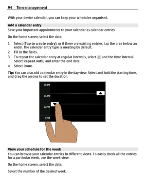 Page 94With your device calendar, you can keep your schedules organised.
Add a calendar entry
Save your important appointments to your calendar as calendar entries.
On the home screen, select the date.
1 Select (Tap to create entry), or if there are existing entries, tap the area below an
entry. The calendar entry type is meeting by default.
2 Fill in the fields.
3 To repeat the calendar entry at regular intervals, select 
 and the time interval.
Select Repeat until, and enter the end date.
4 Select Done.
Tip:...