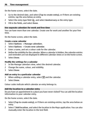 Page 96On the home screen, select the date.
1 Go to the desired date, and select (Tap to create entry), or if there are existing
entries, tap the area below an entry.
2 Select the entry type field 
, and select Anniversary as the entry type.
3 Fill in the fields, and select Done.
Use separate calendars for work and free time
You can have more than one calendar. Create one for work and another for your free
time.
On the home screen, select the date.
Create a new calendar
1 Select Options > Manage calendars.
2...