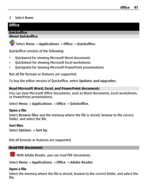 Page 973 Select Done.
Office
QuickofficeAbout Quickoffice
 Select Menu > Applications > Office > Quickoffice.
Quickoffice consists of the following:
•Quickword for viewing Microsoft Word documents
•Quicksheet for viewing Microsoft Excel worksheets
•Quickpoint for viewing Microsoft PowerPoint presentations
Not all file formats or features are supported.
To buy the editor version of Quickoffice, select Updates and upgrades.
Read Microsoft Word, Excel, and PowerPoint documents
You can view Microsoft Office...