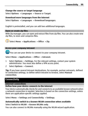 Page 99Change the source or target language
Select Options > Languages > Source or Target.
Download more languages from the internet
Select Options > Languages > Download languages.
English is preinstalled, and you can add two additional languages.
Open or create zip files
With Zip manager, you can open and extract files from zip files. You can also create new
zip files, to store and compress files.
 Select Menu > Applications > Office > Zip.
Access your company intranet
 You can use your device to connect to...