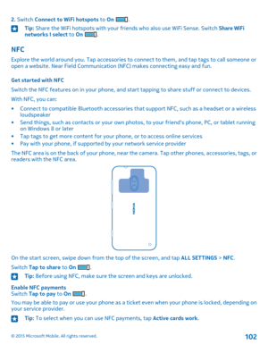 Page 1022. Switch Connect to WiFi hotspots to On .Tip: Share the WiFi hotspots with your friends who also use WiFi Sense. Switch Share WiFi networks I select to On .
NFC
Explore the world around you. Tap accessories to connect to them, and tap tags to call someone or open a website. Near Field Communication (NFC) makes connecting easy and fun.
Get started with NFC
Switch the NFC features on in your phone, and start tapping to share stuff or connect to devices.
With NFC, you can:
•Connect to compatible Bluetooth...
