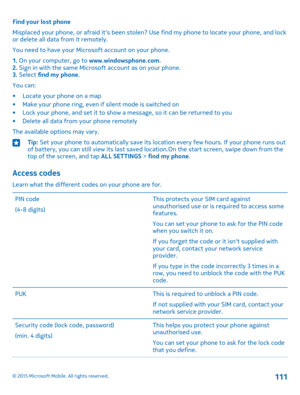 Page 111Find your lost phone
Misplaced your phone, or afraid it's been stolen? Use find my phone to locate your phone, and lock or delete all data from it remotely.
You need to have your Microsoft account on your phone.
1. On your computer, go to www.windowsphone.com.2. Sign in with the same Microsoft account as on your phone.3. Select find my phone.
You can:
•Locate your phone on a map•Make your phone ring, even if silent mode is switched on•Lock your phone, and set it to show a message, so it can be...