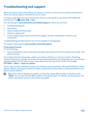 Page 113Troubleshooting and support
When you want to learn more about your phone, or if you're unsure how your phone should work, there are several support channels for you to check.
To help you get the most out of your phone, there's a user guide in your phone with additional instructions. Tap  Lumia Help + Tips.
You can also go to www.microsoft.com/mobile/support/, where you can find:
•Troubleshooting info•Discussions•News on apps and downloads•Software update info•Further details about features and...