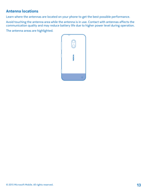 Page 13Antenna locations
Learn where the antennas are located on your phone to get the best possible performance.
Avoid touching the antenna area while the antenna is in use. Contact with antennas affects the communication quality and may reduce battery life due to higher power level during operation.
The antenna areas are highlighted.
© 2015 Microsoft Mobile. All rights reserved.13 