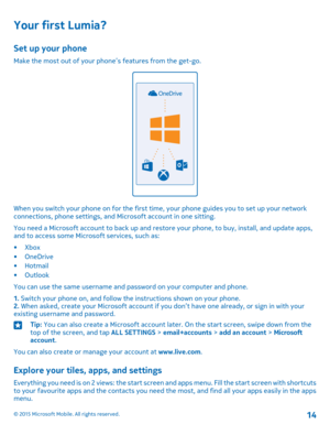 Page 14Your first Lumia?
Set up your phone
Make the most out of your phone’s features from the get-go.
When you switch your phone on for the first time, your phone guides you to set up your network connections, phone settings, and Microsoft account in one sitting.
You need a Microsoft account to back up and restore your phone, to buy, install, and update apps, and to access some Microsoft services, such as:
•Xbox•OneDrive•Hotmail•Outlook
You can use the same username and password on your computer and phone.
1....