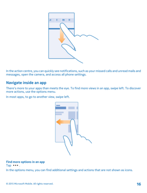 Page 16In the action centre, you can quickly see notifications, such as your missed calls and unread mails and messages, open the camera, and access all phone settings.
Navigate inside an app
There’s more to your apps than meets the eye. To find more views in an app, swipe left. To discover more actions, use the options menu.
In most apps, to go to another view, swipe left.
Find more options in an appTap .
In the options menu, you can find additional settings and actions that are not shown as icons.
© 2015...