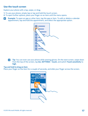 Page 17Use the touch screen
Explore your phone with a tap, swipe, or drag.
1. To use your phone, simply tap or tap and hold the touch screen.2. To open further options, place your finger on an item until the menu opens.
Example: To open an app or other item, tap the app or item. To edit or delete a calendar appointment, tap and hold the appointment, and select the appropriate option.Tip: You can even use your phone while wearing gloves. On the start screen, swipe down from the top of the screen, tap ALL...