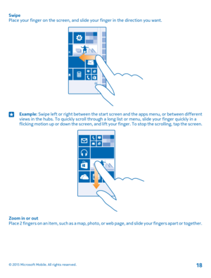 Page 18SwipePlace your finger on the screen, and slide your finger in the direction you want.Example: Swipe left or right between the start screen and the apps menu, or between different views in the hubs. To quickly scroll through a long list or menu, slide your finger quickly in a flicking motion up or down the screen, and lift your finger. To stop the scrolling, tap the screen.
Zoom in or outPlace 2 fingers on an item, such as a map, photo, or web page, and slide your fingers apart or together.
© 2015...