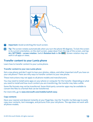 Page 19Important: Avoid scratching the touch screen.Tip: The screen rotates automatically when you turn the phone 90 degrees. To lock the screen in its current orientation, on the start screen, swipe down from the top of the screen, and tap ALL SETTINGS > screen rotation. Switch Rotation lock to On . Screen rotation may not work in all apps or views.
Transfer content to your Lumia phone
Learn how to transfer content to your Lumia phone.
Transfer content to your new Lumia phone
Got a new phone and don’t want to...
