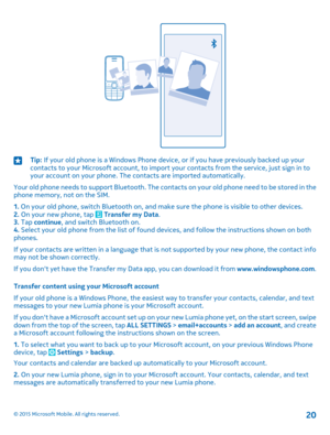 Page 20Tip: If your old phone is a Windows Phone device, or if you have previously backed up your contacts to your Microsoft account, to import your contacts from the service, just sign in to your account on your phone. The contacts are imported automatically.
Your old phone needs to support Bluetooth. The contacts on your old phone need to be stored in the phone memory, not on the SIM.
1. On your old phone, switch Bluetooth on, and make sure the phone is visible to other devices.2. On your new phone, tap...