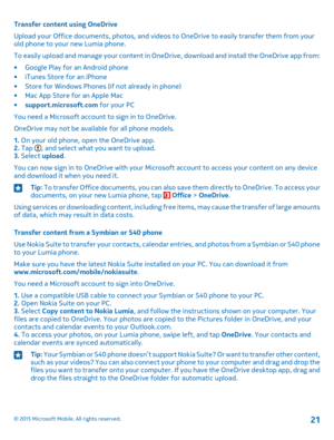 Page 21Transfer content using OneDrive
Upload your Office documents, photos, and videos to OneDrive to easily transfer them from your old phone to your new Lumia phone.
To easily upload and manage your content in OneDrive, download and install the OneDrive app from:
•Google Play for an Android phone•iTunes Store for an iPhone•Store for Windows Phones (if not already in phone)•Mac App Store for an Apple Mac•support.microsoft.com for your PC
You need a Microsoft account to sign in to OneDrive.
OneDrive may not be...