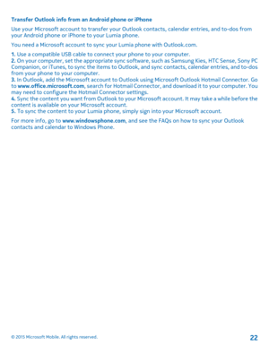 Page 22Transfer Outlook info from an Android phone or iPhone
Use your Microsoft account to transfer your Outlook contacts, calendar entries, and to-dos from your Android phone or iPhone to your Lumia phone.
You need a Microsoft account to sync your Lumia phone with Outlook.com.
1. Use a compatible USB cable to connect your phone to your computer.2. On your computer, set the appropriate sync software, such as Samsung Kies, HTC Sense, Sony PC Companion, or iTunes, to sync the items to Outlook, and sync contacts,...
