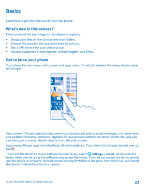 Page 23Basics
Learn how to get the most out of your new phone.
What’s new in this release?
Check some of the key things in this release at a glance.
•Group your tiles on the start screen into folders.•Choose the snooze time and alarm tone to suit you.•Get a VPN service for your personal use.•Cortana supported in new regions: United Kingdom and China.
Get to know your phone
Your phone has two views, start screen and apps menu. To switch between the views, simply swipe left or right.
Start screen: The animated...