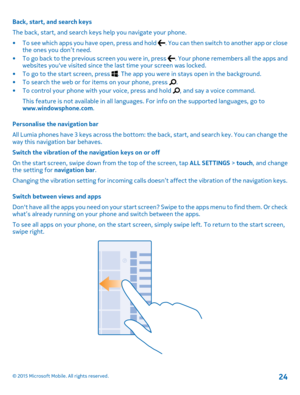 Page 24Back, start, and search keys
The back, start, and search keys help you navigate your phone.
•To see which apps you have open, press and hold . You can then switch to another app or close the ones you don’t need.•To go back to the previous screen you were in, press . Your phone remembers all the apps and websites you've visited since the last time your screen was locked.•To go to the start screen, press . The app you were in stays open in the background.•To search the web or for items on your phone,...