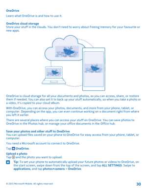 Page 30OneDrive
Learn what OneDrive is and how to use it.
OneDrive cloud storageStore your stuff in the clouds. You don't need to worry about freeing memory for your favourite or new apps.
OneDrive is cloud storage for all your documents and photos, so you can access, share, or restore them if needed. You can also set it to back up your stuff automatically, so when you take a photo or a video, it's copied to your cloud album.
With OneDrive, you can access your photos, documents, and more from your...