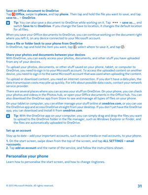 Page 31Save an Office document to OneDriveTap  Office, swipe to places, and tap phone. Then tap and hold the file you want to save, and tap save to... > OneDrive.
Tip: You can also save a document to OneDrive while working on it. Tap  > save as..., and switch Save to to OneDrive. If you change the Save to location, it changes the default location for all files.
When you save your Office documents to OneDrive, you can continue working on the document right where you left it, on any device connected to your...