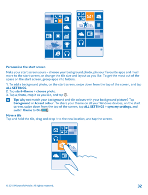 Page 32Personalise the start screen
Make your start screen yours – choose your background photo, pin your favourite apps and much more to the start screen, or change the tile size and layout as you like. To get the most out of the space on the start screen, group apps into folders.
1. To add a background photo, on the start screen, swipe down from the top of the screen, and tap ALL SETTINGS.2. Tap start+theme > choose photo.3. Tap a photo, crop it as you like, and tap .
Tip: Why not match your background and...