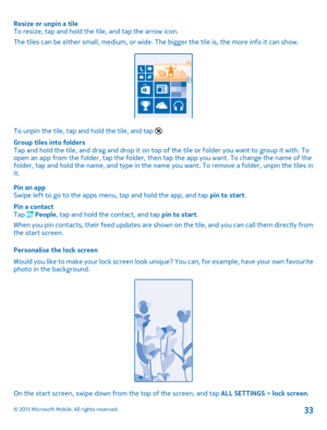 Page 33Resize or unpin a tileTo resize, tap and hold the tile, and tap the arrow icon.
The tiles can be either small, medium, or wide. The bigger the tile is, the more info it can show.
To unpin the tile, tap and hold the tile, and tap .
Group tiles into foldersTap and hold the tile, and drag and drop it on top of the tile or folder you want to group it with. To open an app from the folder, tap the folder, then tap the app you want. To change the name of the folder, tap and hold the name, and type in the name...