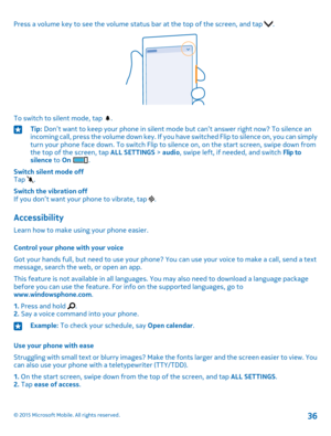Page 36Press a volume key to see the volume status bar at the top of the screen, and tap .
To switch to silent mode, tap .
Tip: Don’t want to keep your phone in silent mode but can’t answer right now? To silence an incoming call, press the volume down key. If you have switched Flip to silence on, you can simply turn your phone face down. To switch Flip to silence on, on the start screen, swipe down from the top of the screen, tap ALL SETTINGS > audio, swipe left, if needed, and switch Flip to silence to On ....