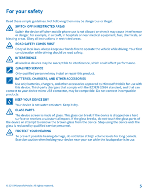 Page 5For your safety
Read these simple guidelines. Not following them may be dangerous or illegal.
SWITCH OFF IN RESTRICTED AREAS
Switch the device off when mobile phone use is not allowed or when it may cause interference or danger, for example, in aircraft, in hospitals or near medical equipment, fuel, chemicals, or blasting areas. Obey all instructions in restricted areas.
ROAD SAFETY COMES FIRST
Obey all local laws. Always keep your hands free to operate the vehicle while driving. Your first consideration...