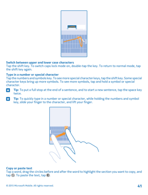 Page 41Switch between upper and lower case charactersTap the shift key. To switch caps lock mode on, double-tap the key. To return to normal mode, tap the shift key again.
Type in a number or special characterTap the numbers and symbols key. To see more special character keys, tap the shift key. Some special character keys bring up more symbols. To see more symbols, tap and hold a symbol or special character.
Tip: To put a full stop at the end of a sentence, and to start a new sentence, tap the space key...