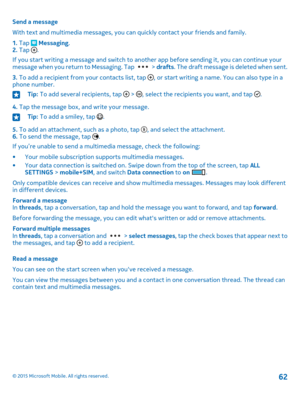 Page 62Send a message
With text and multimedia messages, you can quickly contact your friends and family.
1. Tap  Messaging.2. Tap .
If you start writing a message and switch to another app before sending it, you can continue your message when you return to Messaging. Tap  > drafts. The draft message is deleted when sent.
3. To add a recipient from your contacts list, tap , or start writing a name. You can also type in a phone number.
Tip: To add several recipients, tap  > , select the recipients you want, and...