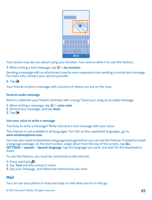 Page 65Your phone may ask you about using your location. You need to allow it to use this feature.
1. When writing a text message, tap  > my location.
Sending a message with an attachment may be more expensive than sending a normal text message. For more info, contact your service provider.
2. Tap .
Your friends receive a message with a picture of where you are on the map.
Send an audio message
Want to celebrate your friend's birthday with a song? Send your song as an audio message.
1. When writing a...