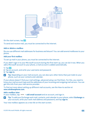 Page 66On the start screen, tap .
To send and receive mail, you must be connected to the internet.
Add or delete a mailbox
Do you use different mail addresses for business and leisure? You can add several mailboxes to your phone.
Add your first mailbox
To set up mail in your phone, you must be connected to the internet.
If you didn't sign in to your Microsoft account during the first start-up, you can do it now. When you add a Microsoft account to your phone, a mail account is added automatically.
1. Tap...