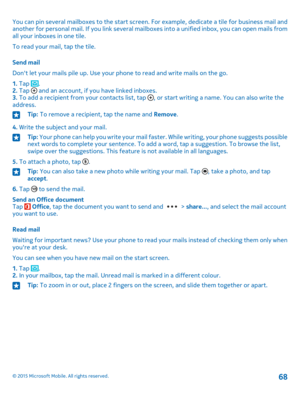 Page 68You can pin several mailboxes to the start screen. For example, dedicate a tile for business mail and another for personal mail. If you link several mailboxes into a unified inbox, you can open mails from all your inboxes in one tile.
To read your mail, tap the tile.
Send mail
Don't let your mails pile up. Use your phone to read and write mails on the go.
1. Tap .2. Tap  and an account, if you have linked inboxes.3. To add a recipient from your contacts list, tap , or start writing a name. You can...