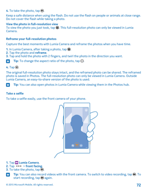 Page 724. To take the photo, tap .
Keep a safe distance when using the flash. Do not use the flash on people or animals at close range. Do not cover the flash while taking a photo.
View the photo in full-resolution viewTo view the photo you just took, tap . This full-resolution photo can only be viewed in Lumia Camera.
Reframe your full-resolution photos
Capture the best moments with Lumia Camera and reframe the photos when you have time.
1. In Lumia Camera, after taking a photo, tap .2. Tap the photo and...