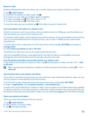 Page 73Record a video
Besides taking photos with your phone, you can also capture your special moments as videos.
1. Tap  Lumia Camera.2. To switch from photo to video mode, tap .3. To zoom in or out, slide your fingers apart or together.4. To start recording, tap . The timer starts to run.5. To stop recording, tap . The timer stops.
To view the video you just recorded, tap . The video is saved in Camera Roll.
Save your photos and videos to a memory card
If there is a memory card in your phone, and your phone...