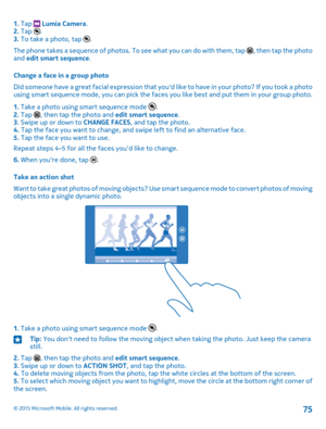 Page 751. Tap  Lumia Camera.2. Tap .3. To take a photo, tap .
The phone takes a sequence of photos. To see what you can do with them, tap , then tap the photo and edit smart sequence.
Change a face in a group photo
Did someone have a great facial expression that you'd like to have in your photo? If you took a photo using smart sequence mode, you can pick the faces you like best and put them in your group photo.
1. Take a photo using smart sequence mode .2. Tap , then tap the photo and edit smart sequence.3....