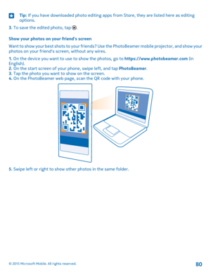 Page 80Tip: If you have downloaded photo editing apps from Store, they are listed here as editing options.
3. To save the edited photo, tap .
Show your photos on your friend's screen
Want to show your best shots to your friends? Use the PhotoBeamer mobile projector, and show your photos on your friend's screen, without any wires.
1. On the device you want to use to show the photos, go to https://www.photobeamer.com (in English).2. On the start screen of your phone, swipe left, and tap PhotoBeamer.3. Tap...