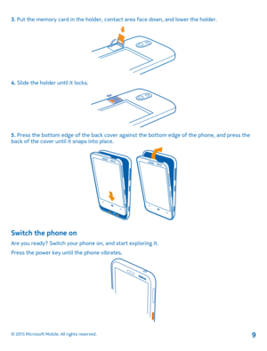 Page 93. Put the memory card in the holder, contact area face down, and lower the holder.
4. Slide the holder until it locks.
5. Press the bottom edge of the back cover against the bottom edge of the phone, and press the back of the cover until it snaps into place.
Switch the phone on
Are you ready? Switch your phone on, and start exploring it.
Press the power key until the phone vibrates.
© 2015 Microsoft Mobile. All rights reserved.9 