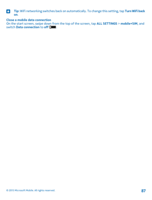 Page 87Tip: WiFi networking switches back on automatically. To change this setting, tap Turn WiFi back on.
Close a mobile data connectionOn the start screen, swipe down from the top of the screen, tap ALL SETTINGS > mobile+SIM, and switch Data connection to off .
© 2015 Microsoft Mobile. All rights reserved.87 