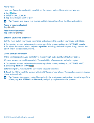 Page 89Play a video
Have your favourite media with you while on the move – watch videos wherever you are.
1. Tap  Video.2. Swipe to COLLECTION.3. Tap the video you want to play.
Tip: You can also buy or rent movies and television shows from the Xbox video store.
Pause or resume playbackTap  or .
Fast-forward or rewindTap and hold  or .
Enhance your audio experience
Get the most out of your music experience and enhance the sound of your music and videos.
1. On the start screen, swipe down from the top of the...