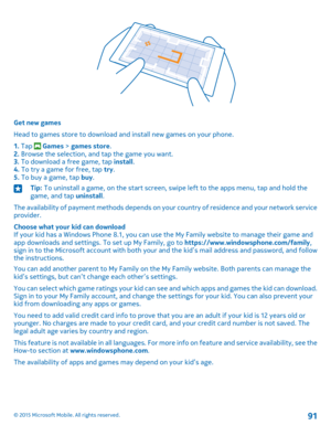 Page 91Get new games
Head to games store to download and install new games on your phone.
1. Tap  Games > games store.2. Browse the selection, and tap the game you want.3. To download a free game, tap install.4. To try a game for free, tap try.5. To buy a game, tap buy.
Tip: To uninstall a game, on the start screen, swipe left to the apps menu, tap and hold the game, and tap uninstall.
The availability of payment methods depends on your country of residence and your network service provider.
Choose what your...
