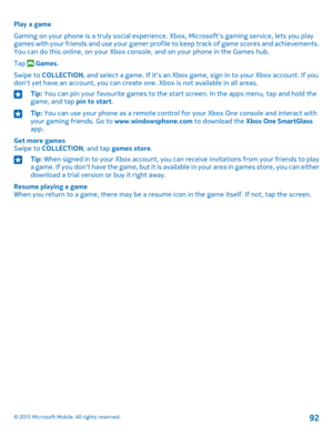 Page 92Play a game
Gaming on your phone is a truly social experience. Xbox, Microsoft's gaming service, lets you play games with your friends and use your gamer profile to keep track of game scores and achievements. You can do this online, on your Xbox console, and on your phone in the Games hub.
Tap  Games.
Swipe to COLLECTION, and select a game. If it's an Xbox game, sign in to your Xbox account. If you don't yet have an account, you can create one. Xbox is not available in all areas.
Tip: You can...