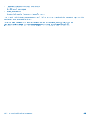 Page 98•Keep track of your contacts’ availability•Send instant messages•Make phone calls•Start or join audio, video, or web conferences
Lync is built to fully integrate with Microsoft Office. You can download the Microsoft Lync mobile version to your phone from Store.
For more info, see the user documentation on the Microsoft Lync support pages at lync.microsoft.com/en-us/resources/pages/resources.aspx?title=downloads.
© 2015 Microsoft Mobile. All rights reserved.98 