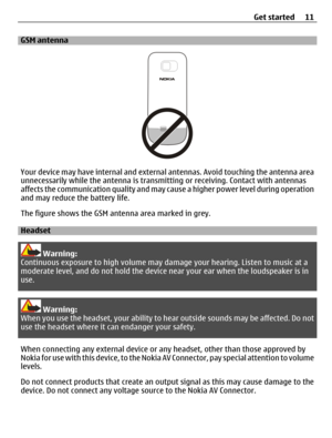 Page 11GSM antenna
Your device may have internal and external antennas. Avoid touching the antenna area
unnecessarily while the antenna is transmitting or receiving. Contact with antennas
affects the communication quality and may cause a higher power level during operation
and may reduce the battery life.
The figure shows the GSM antenna area marked in grey.
Headset
Warning:
Continuous exposure to high volume may damage your hearing. Listen to music at a
moderate level, and do not hold the device near your ear...