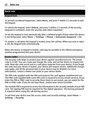 Page 12Basic use
Keypad lock
To prevent accidental keypresses, select Menu, and press * within 3.5 seconds to lock
the keypad.
To unlock the keypad, select Unlock, and press * within 1.5 seconds. If the security
keyguard is activated, enter the security code when requested.
To set the keypad to lock automatically after a defined length of time when the device
is not being used, select Menu > Settings > Phone > Automatic keyguard > On.
To answer a call when the keypad is locked, press the call key. When you end...
