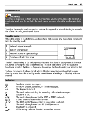 Page 13Volume control
Warning:
Continuous exposure to high volume may damage your hearing. Listen to music at a
moderate level, and do not hold the device near your ear when the loudspeaker is in
use.
To adjust the earpiece or loudspeaker volume during a call or when listening to an audio
file or the FM radio, scroll up or down.
Standby mode
When the phone is ready for use, and you have not entered any characters, the phone
is in the standby mode.
1
Network signal strength
2Battery charge level
3Network name or...