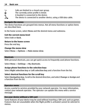 Page 14Calls are limited to a closed user group.The currently active profile is timed.A headset is connected to the device.The device is connected to another device, using a USB data cable.
Navigate the menus
The device functions are grouped into menus. Not all menu functions or option items
are described here.
In the home screen, select Menu and the desired menu and submenu.
Exit the current menu level
Select Exit or Back.
Return to the home screen
Press the end key.
Change the menu view
Select Menu > Options...